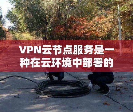 VPN云节点服务是一种在云环境中部署的网络安全解决方案，旨在为企业提供安全、灵活且可靠的网络连接。以下是对VPN云节点服务的详细分析和总结