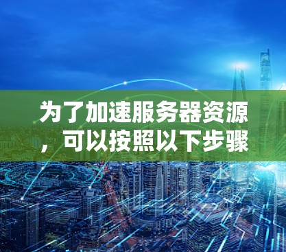 为了加速服务器资源，可以按照以下步骤进行优化