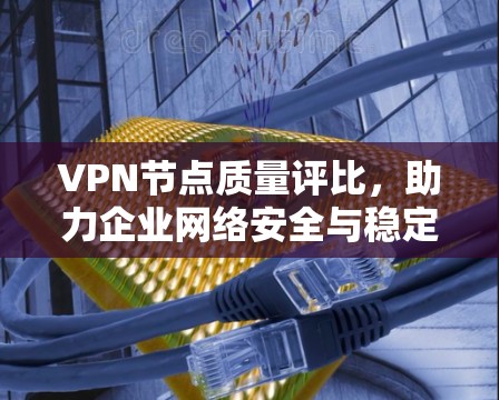 VPN节点质量评比，助力企业网络安全与稳定