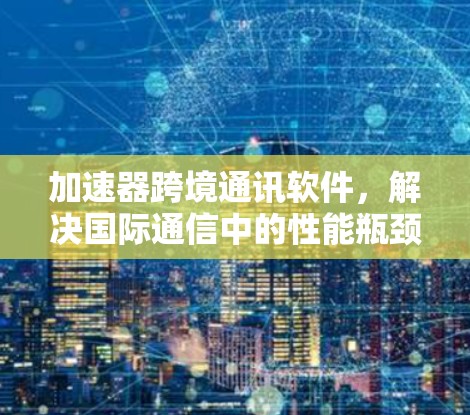 加速器跨境通讯软件，解决国际通信中的性能瓶颈