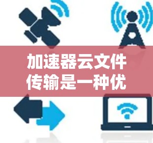 加速器云文件传输是一种优化云文件传输的技术，结合加速器和云存储服务，提升数据访问速度和效率。以下是对该技术的总结和建议