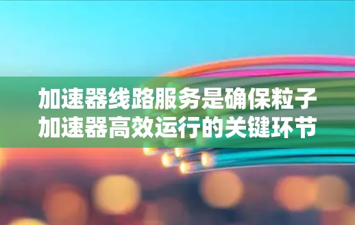 加速器线路服务是确保粒子加速器高效运行的关键环节，涉及多个阶段和多个方面的工作。以下是对加速器线路服务的详细分析