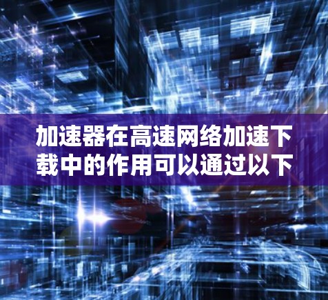 加速器在高速网络加速下载中的作用可以通过以下几个方面来理解