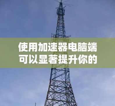 使用加速器电脑端可以显著提升你的网速和应用性能，下面是详细的使用步骤