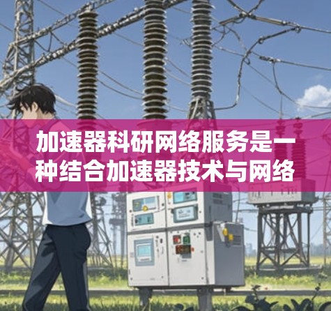 加速器科研网络服务是一种结合加速器技术与网络信息技术的综合解决方案，旨在支持高能物理和相关科学研究。以下是对该服务的详细分析和总结