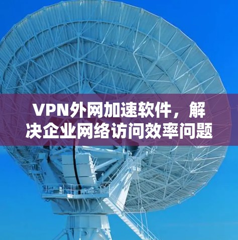 VPN外网加速软件，解决企业网络访问效率问题的最佳方案
