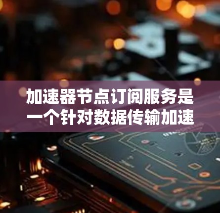 加速器节点订阅服务是一个针对数据传输加速的解决方案，旨在帮助用户提升数据访问速度和效率。以下是对该服务的详细分析和总结，帮助您全面了解其功能、优势和用户需求