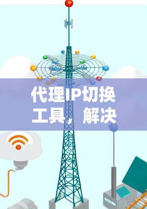代理IP切换工具，解决通信网络问题的高效解决方案
