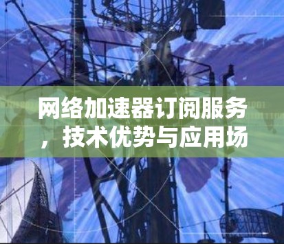 网络加速器订阅服务，技术优势与应用场景分析