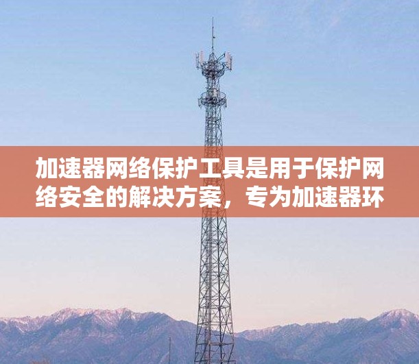 加速器网络保护工具是用于保护网络安全的解决方案，专为加速器环境设计，确保数据传输的安全性和加速效果。以下是其主要功能和市场解决方案
