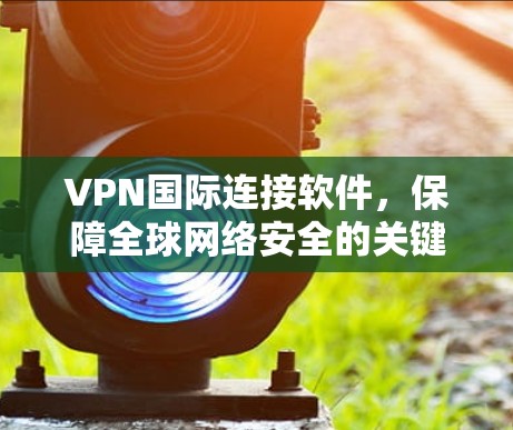 VPN国际连接软件，保障全球网络安全的关键