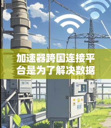 加速器跨国连接平台是为了解决数据交互和计算资源分配的挑战而开发的创新解决方案。以下是对该平台的详细分析