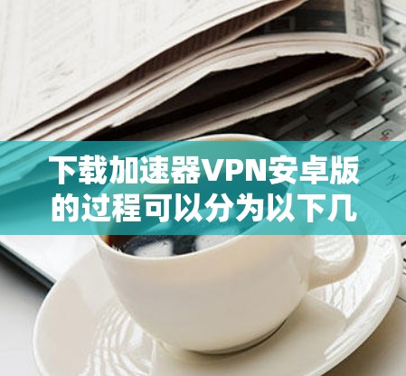 下载加速器VPN安卓版的过程可以分为以下几个步骤