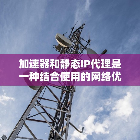 加速器和静态IP代理是一种结合使用的网络优化技术，通常用于提高网络应用的性能和稳定性。以下是关于加速器静态IP代理的一些关键点和解释