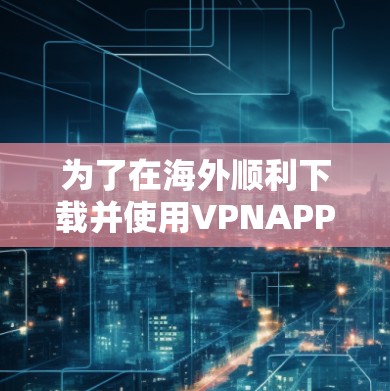 为了在海外顺利下载并使用VPNAPP,以下是分步指南 为了在海外顺利下载并使用VPNAPP,以下是分步指南