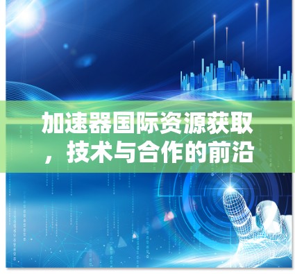 加速器国际资源获取，技术与合作的前沿探索