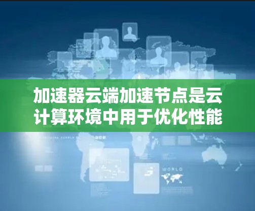 加速器云端加速节点是云计算环境中用于优化性能的关键技术，通过部署加速节点，可以显著提升数据传输和计算效率。以下是对这一技术的详细总结