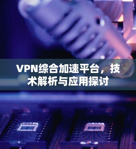 VPN综合加速平台，技术解析与应用探讨