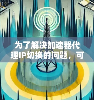 为了解决加速器代理IP切换的问题，可以按照以下步骤进行诊断和修复