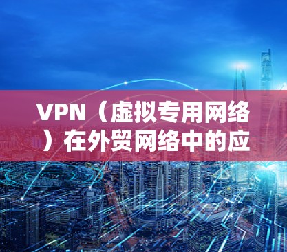 VPN（虚拟专用网络）在外贸网络中的应用可以显著提升企业的网络性能和安全性。以下是一些关于VPN在外贸网络加速和优化中的关键作用和注意事项