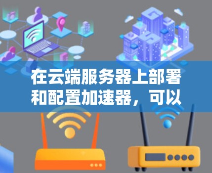在云端服务器上部署和配置加速器,可以按照以下步骤进行 在云端服务器上部署和配置加速器,可以按照以下步骤进行
