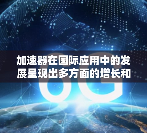 加速器在国际应用中的发展呈现出多方面的增长和技术创新，涵盖了从基础科学到工业应用的广泛领域。以下是对加速器国际应用加速的详细分析