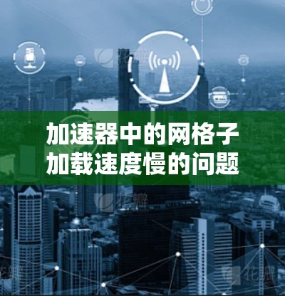 加速器中的网格子加载速度慢的问题可能源于多个因素，以下是一些常见问题及解决方法