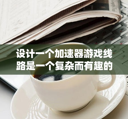 设计一个加速器游戏线路是一个复杂而有趣的任务，涉及游戏机制、用户体验、技术实现等多个方面。以下是一个结构化的步骤指南，帮助您系统地规划和实现加速器游戏