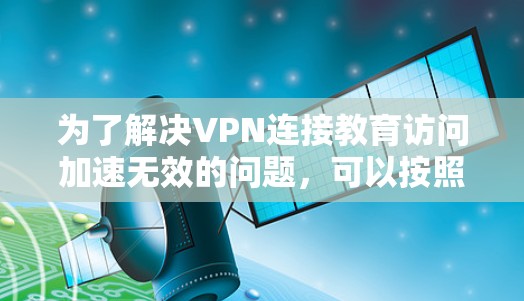 为了解决VPN连接教育访问加速无效的问题，可以按照以下步骤进行排查和解决