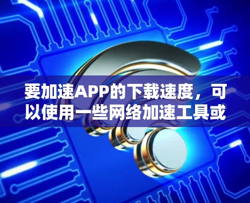 要加速APP的下载速度,可以使用一些网络加速工具或浏览器插件来帮助加快下载速度。以下是一些常见的方法和工具 要加速APP的下载速度,可以使用一些网络加速工具或浏览器插件来帮助加快下载速度。以下是一些常见的方法和工具