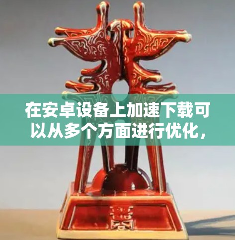 在安卓设备上加速下载可以从多个方面进行优化,以下是一些有效的方法 在安卓设备上加速下载可以从多个方面进行优化,以下是一些有效的方法