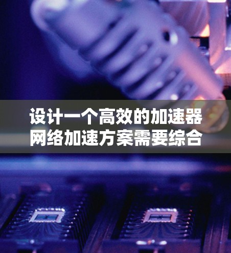 设计一个高效的加速器网络加速方案需要综合考虑多个因素,以下是一个结构化的解决方案 设计一个高效的加速器网络加速方案需要综合考虑多个因素,以下是一个结构化的解决方案