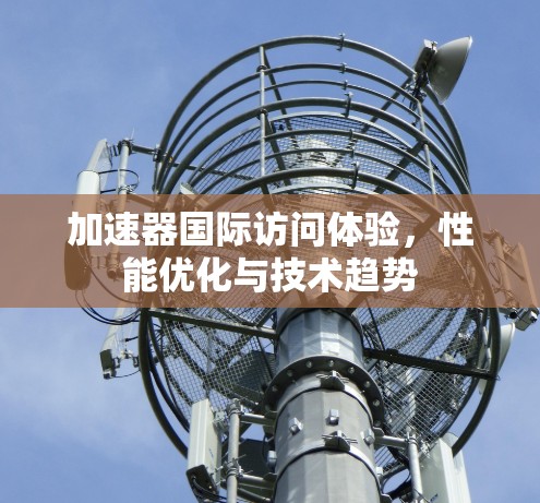 加速器国际访问体验，性能优化与技术趋势