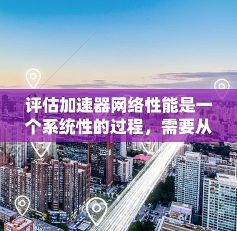评估加速器网络性能是一个系统性的过程，需要从多个维度进行全面考察。以下是一个有条理的步骤指南，帮助您全面评估加速器网络的性能