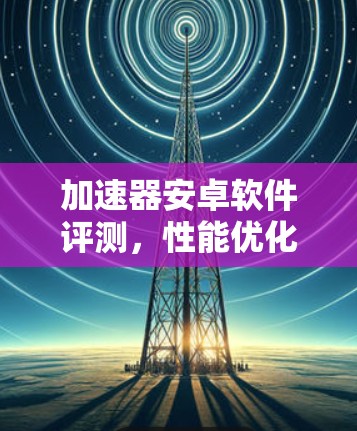 加速器安卓软件评测,性能优化与用户体验提升之旅 加速器安卓软件评测,性能优化与用户体验提升之旅