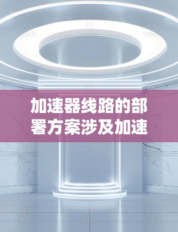 加速器线路的部署方案涉及加速器的各个组成部分(如直线加速器、磁场系统、射线传输系统、检测系统等)的布局和连接方式。以下是一个典型的加速器线路部署方案的总体思路和关键点 加速器线路的部署方案涉及加速器的各个组成部分(如直线加速器、磁场系统、射线传输系统、检测系统等)的布局和连接方式。以下是一个典型的加速器线路部署方案的总体思路和关键点