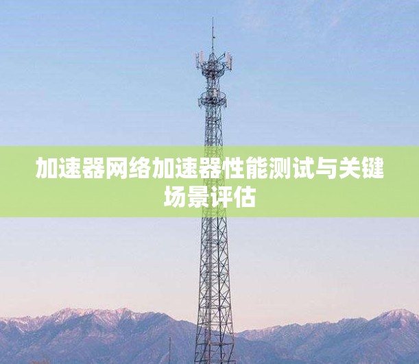 加速器网络加速器性能测试与关键场景评估 加速器网络加速器性能测试与关键场景评估
