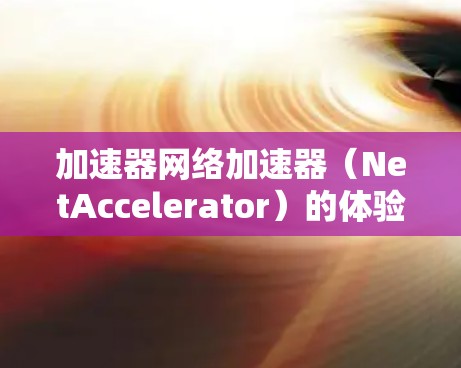 加速器网络加速器（NetAccelerator）的体验可以从以下几个方面进行总结