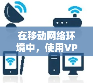 在移动网络环境中，使用<strong>VPN工具</strong>可以提供多种好处，包括保护隐私、访问受限的网站以及连接到安全的网络。以下是一些适合移动设备的<strong>VPN工具</strong>推荐和它们的特点