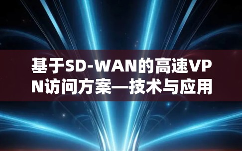 基于SD-WAN的高速VPN访问方案—技术与应用分析 基于SD-WAN的高速VPN访问方案—技术与应用分析