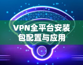 VPN全平台安装包配置与应用