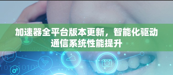 加速器全平台版本更新，智能化驱动通信系统性能提升