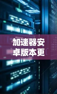 加速器安卓版本更新，性能与功能的双重提升