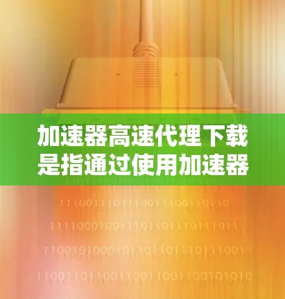 加速器高速代理下载是指通过使用加速器和高速代理服务器来加速网络下载速度的方法。以下是一些可能的步骤和建议，帮助你实现加速下载