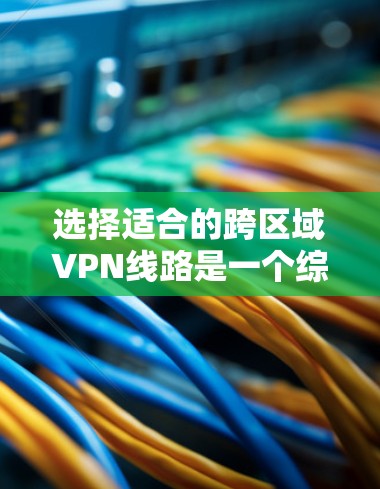 选择适合的跨区域VPN线路是一个综合考量多个因素的过程，以下是对选择过程的总结和建议