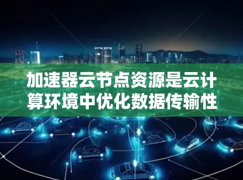 加速器云节点资源是云计算环境中优化数据传输性能的关键组件，通过结合加速器技术和云节点资源，显著提升数据处理和传输效率。以下是对加速器云节点资源的详细分析
