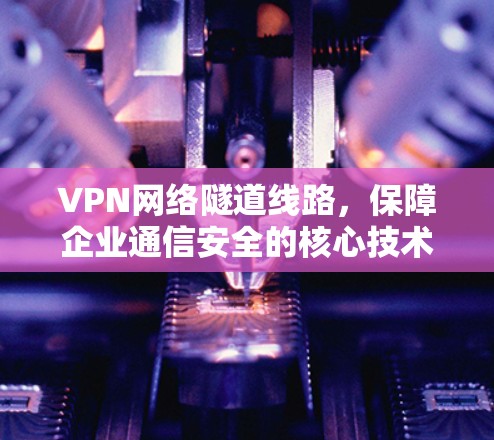 VPN网络隧道线路，保障企业通信安全的核心技术