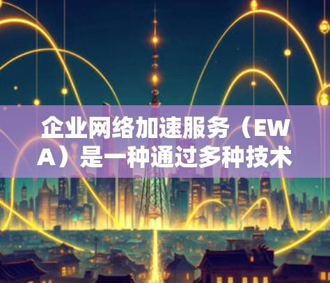 企业网络加速服务（EWA）是一种通过多种技术手段提升企业网络性能和用户体验的解决方案，旨在优化数据传输效率，减少延迟，并增强网络安全。以下是企业网络加速服务的详细分析和总结