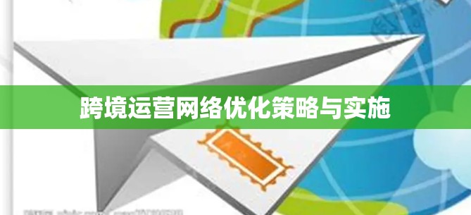 跨境运营网络优化策略与实施 跨境运营网络优化策略与实施