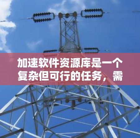 加速软件资源库是一个复杂但可行的任务，需要从多个维度进行规划和优化。以下是一个逐步的解决方案，帮助你有效地实现目标